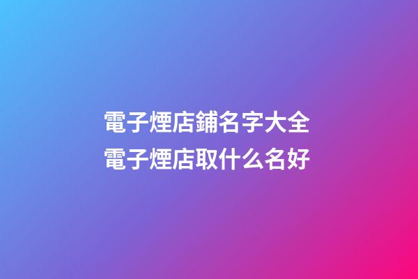電子煙店鋪名字大全 電子煙店取什么名好